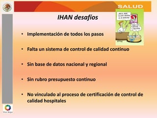 SALUD
IHAN desafíos
• Implementación de todos los pasos
• Falta un sistema de control de calidad continuo
• Sin base de datos nacional y regional
• Sin rubro presupuesto continuo
• No vinculado al proceso de certificación de control de
calidad hospitales
 