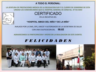 A TODO EL PERSONAL:
LA JEFATURA DE PRESTACIONES MEDICA DE LA DELEGACION SUR Y EL CUERPO DE GOBIERNO DE ESTA
UNIDAD LES COMUNICAMOS QUE EL HOSPITAL GENERAL DE ZONA No. 47 HA SIDO
CERTIFICADO
EN LA INICIATIVA DEL
“HOSPITAL AMIGO DEL NIÑO Y DE LA NIÑA”
AVALADO POR LA OMS, OPS, UNICEF Y AUTORIDADES DE LA SECRETARIA DE SALUD
CON UNA CALIFICACION DEL 98.82
AGRADECEMOS SU PARTICIPACION Y APOYO EN LA REALIZACION DE ESTE EVENTO.
F E L I C I D A D E S
 