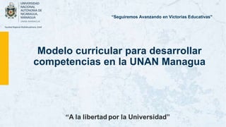 Modelo curricular para desarrollar
competencias en la UNAN Managua
“Seguiremos Avanzando en Victorias Educativas”
 
