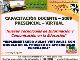 CAPACITACIÓN DOCENTE – 2009  PRESENCIAL – VIRTUAL “ Nuevas Tecnologías de Información y Comunicación en la Educación ”   “ IMPLEMENTANDO AULAS VIRTUALES CON MOODLE EN EL PROCESO DE APRENDIZAJE ENSEÑANZA” Lic. Jonhy Leyva Aguilar 