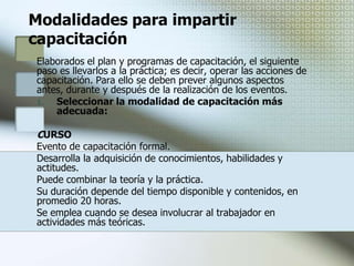 Tipos de capacitación² Formación  Su propósito es impartir conocimientos básicos orientados a proporcionar una visión general y amplia con relación al contexto de desenvolvimiento.  ² Actualización  Se orienta a proporcionar conocimientos y experiencias derivados de recientes avances científico -tecnológicos en una determinada actividad.  ² Especialización  Se orienta a la profundización y dominio de conocimientos y experiencias o al desarrollo de habilidades, respecto a una área determinada de actividad.² Perfeccionamiento  Se propone completar, ampliar o desarrollar el nivel de conocimientos y experiencias, a fin de potenciar el desempeño de funciones técnicas, profesionales, directivas o de gestión.  ² Complementación  Su propósito es reforzar la formación de un colaborador que maneja solo parte de los conocimientos o habilidades demandados por su puesto y requiere alcanzar el nivel que este exige.