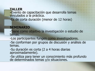 Modalidades para impartir capacitaciónElaborados el plan y programas de capacitación, el siguiente paso es llevarlos a la práctica; es decir, operar las acciones de capacitación. Para ello se deben prever algunos aspectos antes, durante y después de la realización de los eventos.Seleccionar la modalidad de capacitación más adecuada:CURSOEvento de capacitación formal.Desarrolla la adquisición de conocimientos, habilidades y actitudes.Puede combinar la teoría y la práctica.Su duración depende del tiempo disponible y contenidos, en promedio 20 horas.Se emplea cuando se desea involucrar al trabajador en actividades más teóricas.