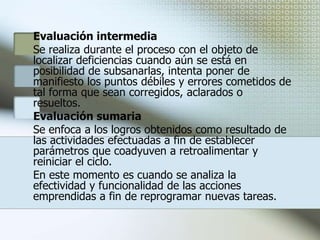 EvaluaciónEvaluación de las accionesConcluida la fase de operación y con el propósito de tener conocimiento preciso de los resultados logrados en relación a lo planeado, es necesario llevar a cabo un trabajo de evaluación para obtener información útil para analizar los cambios de conducta logrados en los capacitados, su desempeño en el área de trabajo, juzgar alternativas y tomar decisiones acerca de los diferentes elementos que intervinieron en el proceso.Para obtener datos objetivos y completos de esta etapa, es conveniente que se realice en tres momentos:Evaluación diagnóstica Se efectúa al inicio del proceso y parte de los resultados que arroja el diagnóstico de necesidades, de las propuestas establecidas en el plan y programas, ejecución de las acciones, así como de los conocimientos y habilidades que posee el capacitando y los que requiere.Esta evaluación permite analizar la situación actual de la organización, los fines que busca lograr y sobre todo de los compromisos y responsabilidades que competen a la función de capacitación con referencia al que hacer global del centro de trabajo.