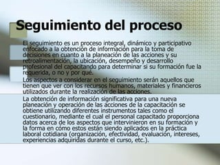 Constancias de habilidades laboralesPara acreditar y avatar las acciones de capacitación, deben expedirse constancias de habilidades laborales que se otorgarán a los participantes una vez concluida su formación integral.Tienen un carácter terminal, entendiéndose por ello que las actividades de enseñanza - aprendizaje aprobadas por el trabajador, deben abarcar todos los aspectos que le permitan el mejor desempeño especifico dentro de la empresa o centro de trabajo en que tal documento se expida y de conformidad con el programa que para dicho puesto se estableció en el plan.