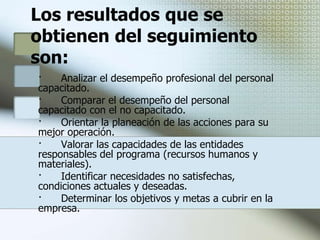 Seguimiento del procesoEl seguimiento es un proceso integral, dinámico y participativo enfocado a la obtención de información para la toma de decisiones en cuanto a la planeación de las acciones y su retroalimentación, la ubicación, desempeño y desarrollo profesional del capacitando para determinar si su formación fue la requerida, o no y por qué.Los aspectos a considerar en el seguimiento serán aquellos que tienen que ver con los recursos humanos, materiales y financieros utilizados durante la realización de las acciones.La obtención de información significativa para una nueva planeación y operación de las acciones de la capacitación se obtiene utilizando diferentes instrumentos tales como el cuestionario, mediante el cual el personal capacitado proporciona datos acerca de los aspectos que intervinieron en su formación y la forma en cómo estos están siendo aplicados en la práctica laboral cotidiana (organización, efectividad, evaluación, intereses, experiencias adquiridas durante el curso, etc.).