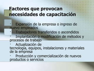 Diagnóstico de NecesidadesLa determinación de necesidades de capacitación es la parte medular del proceso capacitador que permite conocer las deficiencias existentes en una empresa a fin de establecerlos objetivos y acciones a considerar en el plan. Síntomas posibles que puedan indicar o sugerir una necesidad de capacitación son:Baja producción, normas de rendimiento, utilización de máquinas y equipos Aumento en la tasa de accidentes, rotación de personal, ausentismo, desperdicio.Aumento en demoras, disputas, quejas de clientes, problemas de reclutamiento.Tiempo demasiado prolongado para ejecutar los trabajos o para la utilización de máquinas y equipo.La capacitación que surja de los problemas anteriores se reconoce como capacitación reactiva, ya que proviene de hechos y dificultades presentes.
