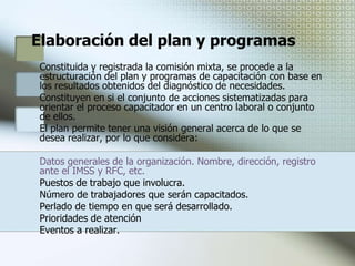 Beneficios de la capacitaciónLocalización de necesidades reales a satisfacer Determinación de perfiles depuesto y/o actualización de los mismos. Identificación clara del universo capacitar, número de trabajadores, áreas y puestos. Definición de objetivos y metas concretas factibles de alcanzar Estructuración de un programa de trabajo con tareas definida Determinación de los recursos que serán necesarios para la realización de las acciones que se programen