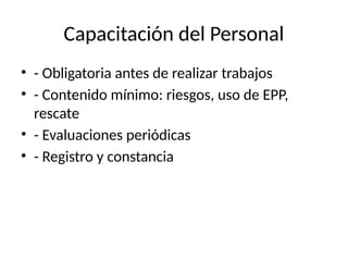 Capacitación del Personal
• - Obligatoria antes de realizar trabajos
• - Contenido mínimo: riesgos, uso de EPP,
rescate
• - Evaluaciones periódicas
• - Registro y constancia
 