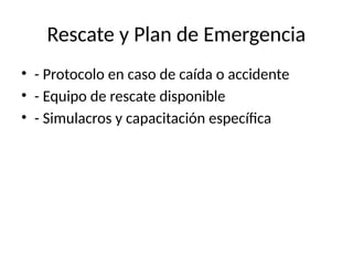 Rescate y Plan de Emergencia
• - Protocolo en caso de caída o accidente
• - Equipo de rescate disponible
• - Simulacros y capacitación específica
 