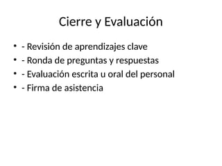 Cierre y Evaluación
• - Revisión de aprendizajes clave
• - Ronda de preguntas y respuestas
• - Evaluación escrita u oral del personal
• - Firma de asistencia
 