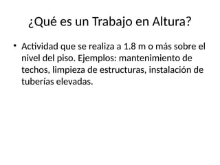 ¿Qué es un Trabajo en Altura?
• Actividad que se realiza a 1.8 m o más sobre el
nivel del piso. Ejemplos: mantenimiento de
techos, limpieza de estructuras, instalación de
tuberías elevadas.
 