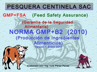 NORMA GMP+B2 (2010)
(Producción de Ingredientes
Alimenticios)
Versión 1 Enero 2012
GMP+FSA (Feed Safety Assurance)
(Garantía de la Seguridad
Alimentaria)
PESQUERA CENTINELA SAC
Elaborado por: Ing. Luis Pérez Peves
 