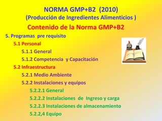 NORMA GMP+B2 (2010)
(Producción de Ingredientes Alimenticios )
Contenido de la Norma GMP+B2
5. Programas pre requisito
5.1 Personal
5.1.1 General
5.1.2 Competencia y Capacitación
5.2 Infraestructura
5.2.1 Medio Ambiente
5.2.2 Instalaciones y equipos
5.2.2.1 General
5.2.2.2 Instalaciones de Ingreso y carga
5.2.2.3 Instalaciones de almacenamiento
5.2.2,4 Equipo
 