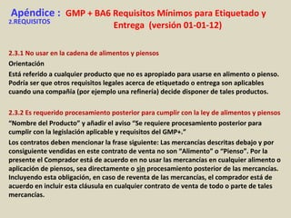 Apéndice : GMP + BA6 Requisitos Mínimos para Etiquetado y
Entrega (versión 01-01-12)2.REQUISITOS
2.3.1 No usar en la cadena de alimentos y piensos
Orientación
Está referido a cualquier producto que no es apropiado para usarse en alimento o pienso.
Podría ser que otros requisitos legales acerca de etiquetado o entrega son aplicables
cuando una compañía (por ejemplo una refinería) decide disponer de tales productos.
2.3.2 Es requerido procesamiento posterior para cumplir con la ley de alimentos y piensos
“Nombre del Producto” y añadir el aviso “Se requiere procesamiento posterior para
cumplir con la legislación aplicable y requisitos del GMP+.”
Los contratos deben mencionar la frase siguiente: Las mercancías descritas debajo y por
consiguiente vendidas en este contrato de venta no son “Alimento” o “Pienso”. Por la
presente el Comprador está de acuerdo en no usar las mercancías en cualquier alimento o
aplicación de piensos, sea directamente o sin procesamiento posterior de las mercancías.
Incluyendo esta obligación, en caso de reventa de las mercancías, el comprador está de
acuerdo en incluir esta cláusula en cualquier contrato de venta de todo o parte de tales
mercancías.
 
