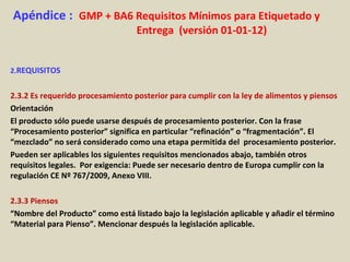 Apéndice : GMP + BA6 Requisitos Mínimos para Etiquetado y
Entrega (versión 01-01-12)
2.REQUISITOS
2.3.2 Es requerido procesamiento posterior para cumplir con la ley de alimentos y piensos
Orientación
El producto sólo puede usarse después de procesamiento posterior. Con la frase
“Procesamiento posterior” significa en particular “refinación” o “fragmentación”. El
“mezclado” no será considerado como una etapa permitida del procesamiento posterior.
Pueden ser aplicables los siguientes requisitos mencionados abajo, también otros
requisitos legales. Por exigencia: Puede ser necesario dentro de Europa cumplir con la
regulación CE Nº 767/2009, Anexo VIII.
2.3.3 Piensos
“Nombre del Producto” como está listado bajo la legislación aplicable y añadir el término
“Material para Pienso”. Mencionar después la legislación aplicable.
 