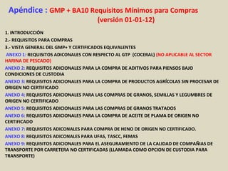 Apéndice : GMP + BA10 Requisitos Mínimos para Compras
(versión 01-01-12)
1. INTRODUCCIÓN
2.- REQUISITOS PARA COMPRAS
3.- VISTA GENERAL DEL GMP+ Y CERTIFICADOS EQUIVALENTES
ANEXO 1: REQUISITOS ADICONALES CON RESPECTO AL GTP (COCERAL) (NO APLICABLE AL SECTOR
HARINA DE PESCADO)
ANEXO 2: REQUISITOS ADICIONALES PARA LA COMPRA DE ADITIVOS PARA PIENSOS BAJO
CONDICIONES DE CUSTODIA
ANEXO 3: REQUISITOS ADICIONALES PARA LA COMPRA DE PRODUCTOS AGRÍCOLAS SIN PROCESAR DE
ORIGEN NO CERTIFICADO
ANEXO 4: REQUISITOS ADICIONALES PARA LAS COMPRAS DE GRANOS, SEMILLAS Y LEGUMBRES DE
ORIGEN NO CERTIFICADO
ANEXO 5: REQUISITOS ADICIONALES PARA LAS COMPRAS DE GRANOS TRATADOS
ANEXO 6: REQUISITOS ADICIONALES PARA LA COMPRA DE ACEITE DE PLAMA DE ORIGEN NO
CERTIFICADO
ANEXO 7: REQUISITOS ADICONALES PARA COMPRA DE HENO DE ORIGEN NO CERTIFICADO.
ANEXO 8: REQUISITOS ADICONALES PARA UFAS, TASCC, FEMAS
ANEXO 9: REQUISITOS ADICIONALES PARA EL ASEGURAMIENTO DE LA CALIDAD DE COMPAÑIAS DE
TRANSPORTE POR CARRETERA NO CERTIFICADAS (LLAMADA COMO OPCION DE CUSTODIA PARA
TRANSPORTE)
 