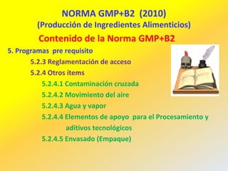 NORMA GMP+B2 (2010)
(Producción de Ingredientes Alimenticios)
Contenido de la Norma GMP+B2
5. Programas pre requisito
5.2.3 Reglamentación de acceso
5.2.4 Otros ítems
5.2.4.1 Contaminación cruzada
5.2.4.2 Movimiento del aire
5.2.4.3 Agua y vapor
5.2.4.4 Elementos de apoyo para el Procesamiento y
aditivos tecnológicos
5.2.4.5 Envasado (Empaque)
 