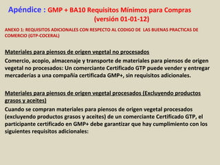 Apéndice : GMP + BA10 Requisitos Mínimos para Compras
(versión 01-01-12)
ANEXO 1: REQUISITOS ADICIONALES CON RESPECTO AL CODIGO DE LAS BUENAS PRACTICAS DE
COMERCIO (GTP-COCERAL)
Materiales para piensos de origen vegetal no procesados
Comercio, acopio, almacenaje y transporte de materiales para piensos de origen
vegetal no procesados: Un comerciante Certificado GTP puede vender y entregar
mercaderías a una compañía certificada GMP+, sin requisitos adicionales.
Materiales para piensos de origen vegetal procesados (Excluyendo productos
grasos y aceites)
Cuando se compran materiales para piensos de origen vegetal procesados
(excluyendo productos grasos y aceites) de un comerciante Certificado GTP, el
participante certificado en GMP+ debe garantizar que hay cumplimiento con los
siguientes requisitos adicionales:
 