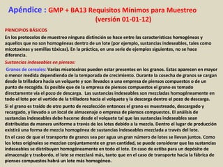 Apéndice : GMP + BA13 Requisitos Mínimos para Muestreo
(versión 01-01-12)
PRINCIPIOS BÁSICOS
En los protocolos de muestreo ninguna distinción se hace entre las características homogéneas y
aquellos que no son homogéneas dentro de un lote (por ejemplo, sustancias indeseables, tales como
micotoxinas y semillas tóxicas). En la práctica, en una serie de ejemplos siguientes, no se hace
diferencia.
Sustancias indeseables en piensos:
Granos de cereales: Varias micotoxinas pueden estar presentes en los granos. Estas aparecen en mayor
o menor medida dependiendo de la temporada de crecimiento. Durante la cosecha de granos se cargan
desde la trilladora hacia un volquete y son llevados a una empresa de piensos compuestos o de un
punto de recogida. Es posible que de la empresa de piensos compuestos el grano es tomado
directamente vía el pozo de descarga. Las sustancias indeseables son mezcladas homogéneamente en
todo el lote por el vertido de la trilladora hacia el volquete y la descarga dentro el pozo de descarga.
Si el grano es traído de otro punto de recolección entonces el grano es muestreado, descargado y
recargado, y llevado a un local de almacenaje o empresa de piensos compuestos. El análisis de
sustancias indeseables debe hacerse desde el volquete tal que las sustancias indeseables sean
distribuidas de manera uniforme a través de los lotes debido a la mezcla. Dentro el lugar de producción
existirá una forma de mezcla homogénea de sustancias indeseables mezclada a través del lote.
En el caso de que el transporte de granos sea por agua un gran número de lotes se llevan juntos. Como
los lotes originales se mezclan conjuntamente en gran cantidad, se puede considerar que las sustancias
indeseables se distribuyen homogéneamente en todo el lote. En caso de estiba para un depósito de
almacenaje y trasbordo, el lote se mezclará más, tanto que en el caso de transporte hacia la fábrica de
piensos compuestos habrá un lote más homogéneo.
 
