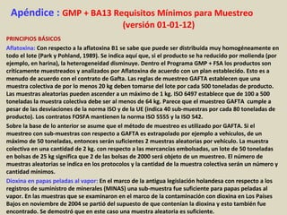 Apéndice : GMP + BA13 Requisitos Mínimos para Muestreo
(versión 01-01-12)
PRINCIPIOS BÁSICOS
Aflatoxina: Con respecto a la aflatoxina B1 se sabe que puede ser distribuida muy homogéneamente en
todo el lote (Park y Pohland, 1989). Se indica aquí que, si el producto se ha reducido por molienda (por
ejemplo, en harina), la heterogeneidad disminuye. Dentro el Programa GMP + FSA los productos son
críticamente muestreados y analizados por Aflatoxina de acuerdo con un plan establecido. Esto es a
menudo de acuerdo con el contrato de Gafta. Las reglas de muestreo GAFTA establecen que una
muestra colectiva de por lo menos 20 kg deben tomarse del lote por cada 500 toneladas de producto.
Las muestras aleatorias pueden ascender a un máximo de 1 kg. ISO 6497 establece que de 100 a 500
toneladas la muestra colectiva debe ser al menos de 64 kg. Parece que el muestreo GAFTA cumple a
pesar de las desviaciones de la norma ISO y de la UE (indica 40 sub-muestras por cada 80 toneladas de
producto). Los contratos FOSFA mantienen la norma ISO 5555 y la ISO 542.
Sobre la base de lo anterior se asume que el método de muestreo es utilizado por GAFTA. Si el
muestreo con sub-muestras con respecto a GAFTA es extrapolado por ejemplo a vehículos, de un
máximo de 50 toneladas, entonces serán suficientes 2 muestras aleatorias por vehículo. La muestra
colectiva en una cantidad de 2 kg. con respecto a las mercancías embolsadas, un lote de 50 toneladas
en bolsas de 25 kg significa que 2 de las bolsas de 2000 será objeto de un muestreo. El número de
muestras aleatorias se indica en los protocolos y la cantidad de la muestra colectiva serán un número y
cantidad mínimos.
Dioxina en papas peladas al vapor: En el marco de la antigua legislación holandesa con respecto a los
registros de suministro de minerales (MINAS) una sub-muestra fue suficiente para papas peladas al
vapor. En las muestras que se examinaron en el marco de la contaminación con dioxina en Los Países
Bajos en noviembre de 2004 se partió del supuesto de que contenían la dioxina y esto también fue
encontrado. Se demostró que en este caso una muestra aleatoria es suficiente.
 