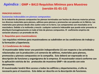 Apéndice : GMP + BA13 Requisitos Mínimos para Muestreo
(versión 01-01-12)
PRINCIPIOS BÁSICOS
Sustancias indeseables en piensos compuestos:
En la industria de piensos compuestos los piensos terminados son hechos de diversas materias primas.
Los diversos materiales para piensos, aditivos para piensos y premezclas son pesados en la fábrica. Las
materiales para piensos desde silos suelen estar en la tierra. Los componentes son mezclados en la
mezcladora. Debido a la molienda y mezcla cualquier sustancia indeseable que pueda estar presente se
distribuirá homogéneamente en todo el lote de piensos compuestos. El coeficiente empírico de
variación alcanza a un promedio de 6%.
3. Requisitos para muestreadores
Los requisitos mínimos para muestreadores se subdividen en las condiciones de trabajo y
la formación y Experiencia.
3,1 Condiciones de trabajo
El muestreador debe tener una posición independiente (1) con respecto a las actividades
relacionadas con la producción y el comercio de aditivos, materiales para piensos,
premezclas y piensos compuestos en la compañía. Esto deberá ser expresado en la
descripción de funciones y organigrama de la empresa. El muestreador estará conforme con
la aplicación estricta de los protocolos de muestreo GMP + de acuerdo con este
documento.
El muestreador tendrá libre acceso a todos los edificios y departamentos, si ello es
necesario para el muestreo. Esto debe ser descrito en la descripción de funciones.
 