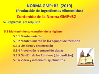 NORMA GMP+B2 (2010)
(Producción de Ingredientes Alimenticios)
Contenido de la Norma GMP+B2
5. Programas pre requisito
5.3 Mantenimiento y gestión de la higiene
5.3.1 Mantenimiento
5.3.2 Mantenimiento de los equipos de medición
5.3.3 Limpieza y desinfección
5.3.4 Prevención y control de plagas
5.3.5 Gestión de los Residuos (desperdicios)
5.3.6 Vidrio y materiales quebradizos
 