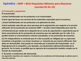 Apéndice : GMP + BA13 Requisitos Mínimos para Muestreo
(versión 01-01-12)
3,2 Formación y experiencia
El muestreador:
a.Estará familiarizado con los productos a ser muestreados.
b.Será capaz de hacer uso correcto de los materiales requeridos para el muestreo.
c.Estará familiarizado con los protocolos y la aplicación de ellos.
d.Será evaluado cada año por otras personas de la organización con respecto a la correcta
utilización de los protocolos de muestreo GMP +. Un plan estará disponible para este fin.
e.Él demostrará por medio de la adopción de un curso de capacitación o equivalente que el
tiene conocimiento de los protocolos de muestreo que son aplicados por él o ella. Si es
posible tendrá un entrenamiento rutinario actualizado, en los protocolos de muestreo.
(1) Por independiente se entiende que él o ella no puede ser obligado por su supervisor
inmediato o de gestión a no tomar muestras o a tomarlas de una manera diferente. Esto
debe ser demostrable. Esto puede ser mostrado por la posición del muestreador en el
Organigrama de la compañía y, por ejemplo, una declaración adicional (firmada) de la
gerencia. Por lo tanto, es posible que un operario de la producción también cumpla con la
función de muestreador.
4. Duración y condiciones del almacenaje
Los siguientes requisitos con respecto a la duración y las condiciones del almacenaje se aplican para la
toma de muestras.
 