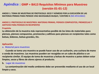 Apéndice : GMP + BA13 Requisitos Mínimos para Muestreo
(versión 01-01-12)
ANEXO 1: TOMA DE MUESTRAS DE PROTOCOLO: SECO Y HÚMEDO POR LA EJECUCIÓN DE LAS
MATERIAS PRIMAS PARA PIENSOS VÍAS NAVEGABLES BUQUE / COSTERO 4 (NO APLICABLE)
ANEXO 2: PROTOCOLO DE MUESTREO: MATERIAS PRIMAS, PIENSOS COMPUESTOS, PREMEZCLAS Y
ADITIVOS PARA PIENSOS EN RECIPIENTES
Propósito
La obtención de la muestra más representativa posible de los lotes de materiales para
piensos, piensos compuestos, premezclas y aditivos para piensos en recipientes tales como
bolsas, bidones, bolsas grandes, Etc.
Aplicación
a. Material para muestreo
Cuando se toma una muestra se puede hacer uso de un cucharón, una cuchara de mano
o sonda de muestreo. Las muestras pueden ser recogidas en un cubo de plástico o un
recipiente similar. El equipo de toma de muestras y bolsas de muestra o potes deben estar
limpios, secos y libres de olores ajenos al producto.
b. Lugar de muestreo
La contaminación del medio ambiente debe ser prevenido mediante el uso de un local
limpio y seco.
 