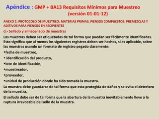 Apéndice : GMP + BA13 Requisitos Mínimos para Muestreo
(versión 01-01-12)
ANEXO 2: PROTOCOLO DE MUESTREO: MATERIAS PRIMAS, PIENSOS COMPUESTOS, PREMEZCLAS Y
ADITIVOS PARA PIENSOS EN RECIPIENTES
d.- Sellado y almacenado de muestras
Las muestras deben ser etiquetadas de tal forma que puedan ser fácilmente identificadas.
Esto significa que al menos los siguientes registros deben ser hechos, si es aplicable, sobre
las muestras usando un formato de registro pegado claramente:
•fecha de muestreo,
• identificación del producto,
•lote de identificación,
•muestreador,
•proveedor,
•unidad de producción donde ha sido tomada la muestra.
La muestra debe guardarse de tal forma que esta protegida de daños y se evita el deterioro
de la muestra.
El sellado debe ser de tal forma que la abertura de la muestra inevitablemente lleve a la
ruptura irrevocable del sello de la muestra.
 