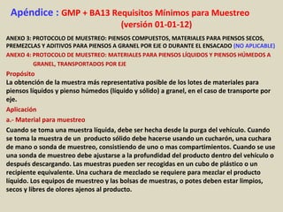 Apéndice : GMP + BA13 Requisitos Mínimos para Muestreo
(versión 01-01-12)
ANEXO 3: PROTOCOLO DE MUESTREO: PIENSOS COMPUESTOS, MATERIALES PARA PIENSOS SECOS,
PREMEZCLAS Y ADITIVOS PARA PIENSOS A GRANEL POR EJE O DURANTE EL ENSACADO (NO APLICABLE)
ANEXO 4: PROTOCOLO DE MUESTREO: MATERIALES PARA PIENSOS LÍQUIDOS Y PIENSOS HÚMEDOS A
GRANEL, TRANSPORTADOS POR EJE
Propósito
La obtención de la muestra más representativa posible de los lotes de materiales para
piensos líquidos y pienso húmedos (líquido y sólido) a granel, en el caso de transporte por
eje.
Aplicación
a.- Material para muestreo
Cuando se toma una muestra líquida, debe ser hecha desde la purga del vehículo. Cuando
se toma la muestra de un producto sólido debe hacerse usando un cucharón, una cuchara
de mano o sonda de muestreo, consistiendo de uno o mas compartimientos. Cuando se use
una sonda de muestreo debe ajustarse a la profundidad del producto dentro del vehículo o
después descargando. Las muestras pueden ser recogidas en un cubo de plástico o un
recipiente equivalente. Una cuchara de mezclado se requiere para mezclar el producto
líquido. Los equipos de muestreo y las bolsas de muestras, o potes deben estar limpios,
secos y libres de olores ajenos al producto.
 