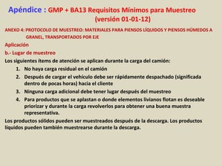 Apéndice : GMP + BA13 Requisitos Mínimos para Muestreo
(versión 01-01-12)
ANEXO 4: PROTOCOLO DE MUESTREO: MATERIALES PARA PIENSOS LÍQUIDOS Y PIENSOS HÚMEDOS A
GRANEL, TRANSPORTADOS POR EJE
Aplicación
b.- Lugar de muestreo
Los siguientes ítems de atención se aplican durante la carga del camión:
1. No haya carga residual en el camión
2. Después de cargar el vehículo debe ser rápidamente despachado (significada
dentro de pocas horas) hacia el cliente
3. Ninguna carga adicional debe tener lugar después del muestreo
4. Para productos que se aplastan o donde elementos livianos flotan es deseable
priorizar y durante la carga revolverlos para obtener una buena muestra
representativa.
Los productos sólidos pueden ser muestreados después de la descarga. Los productos
líquidos pueden también muestrearse durante la descarga.
 