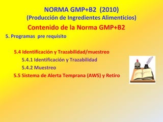 NORMA GMP+B2 (2010)
(Producción de Ingredientes Alimenticios)
Contenido de la Norma GMP+B2
5. Programas pre requisito
5.4 Identificación y Trazabilidad/muestreo
5.4.1 Identificación y Trazabilidad
5.4.2 Muestreo
5.5 Sistema de Alerta Temprana (AWS) y Retiro
 