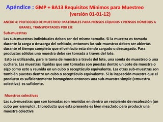 Apéndice : GMP + BA13 Requisitos Mínimos para Muestreo
(versión 01-01-12)
ANEXO 4: PROTOCOLO DE MUESTREO: MATERIALES PARA PIENSOS LÍQUIDOS Y PIENSOS HÚMEDOS A
GRANEL, TRANSPORTADOS POR EJE
Sub-muestras
Las sub-muestras individuales deben ser del mismo tamaño. Si la muestra es tomada
durante la carga o descarga del vehículo, entonces las sub-muestras deben ser abiertas
durante el tiempo completo que el vehículo esta siendo cargado o descargado. Para
productos sólidos una muestra debe ser tomada a través del lote.
Esto es utilizando, para la toma de muestra a través del lote, una sonda de muestreo o una
cuchara. Las muestras líquidas que son tomadas son puestas dentro un pote de muestra o
algo como esto y reunida en un cubo o receptáculo equivalente. Las otras sub-muestras son
también puestas dentro un cubo o receptáculo equivalente. Si la inspección muestra que el
producto es suficientemente homogéneo entonces una sub-muestra simple (=muestra
colectiva) es suficiente.
Muestras colectivas
Las sub-muestras que son tomadas son reunidas en dentro un recipiente de recolección (un
cubo por ejemplo) . El producto que esta presente es bien mezclado para producir una
muestra colectiva
 