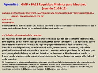 Apéndice : GMP + BA13 Requisitos Mínimos para Muestreo
(versión 01-01-12)
ANEXO 4: PROTOCOLO DE MUESTREO: MATERIALES PARA PIENSOS LÍQUIDOS Y PIENSOS HÚMEDOS A
GRANEL, TRANSPORTADOS POR EJE
Aplicación
Muestra final
Una muestra final es hecha desde una muestra colectiva. Si se desea inspeccionar el lote entonces dos o
mas muestras finales deben ser tomadas desde la muestra colectiva.
d.- Sellado y almacenaje de la muestra.
Las muestras deben ser etiquetadas de tal forma que puedan ser fácilmente identificadas.
Esto significa que al menos los siguientes registros deben ser hechos, si es aplicables, sobre
las muestras usando un formato de registro pegado claramente: fecha de muestreo,
identificación del producto, lote de identificación, muestreador, proveedor, unidad de
producción donde ha sido tomada la muestra. La muestra debe guardarse de tal forma que
esta protegida de daños y se evita el deterioro de la muestra. El sellado debe ser de tal
forma que la abertura de la muestra inevitablemente lleve a la ruptura irrevocable del sello
de la muestra.
(3) En caso de que el lote es cargado desde un lote mayor identificado, la fecha de producción o las existencias en silo
(mas de 50 toneladas) desde esta tiene que ser tomada de acuerdo con el procedimiento de muestreo final, la
muestra final puede ser reducida, si además junto a estas muestras finales, debe ser creada una muestra final, una
muestra de un mínimo de 250 gramos para líquidos y de 500 gramos para sólidos.
 