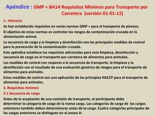 Apéndice : GMP + BA14 Requisitos Mínimos para Transporte por
Carretera (versión 01-01-12)
2.- PREFACIO
Se han establecido requisitos en varias normas GMP + para el transporte de piensos.
El objetivo de estas normas es controlar los riesgos de contaminación cruzada en la
alimentación animal.
La secuencia de carga y la limpieza y desinfección son las principales medidas de control
para la prevención de la contaminación cruzada.
Este apéndice establece los requisitos adicionales para esta limpieza, desinfección y
secuencia de carga en el transporte por carretera de alimentos para animales.
Las medidas de control con respecto a la secuencia de transporte, la limpieza y la
desinfección son el resultado de una evaluación genérica de riesgos para el transporte de
alimentos para animales.
Estas medidas de control son una aplicación de los principios HACCP para el transporte de
alimentos para animales.
3. Requisitos mínimos
3.1 Secuencia de carga
Antes de la aceptación de una comisión de transporte, el participante debe
determinar la categoría de carga de la nueva carga. Las categorías de carga de las cargas
anteriores también deben determinarse antes de la carga. Cuatro categorías principales de
las cargas anteriores se distinguen en el anexo A:
 