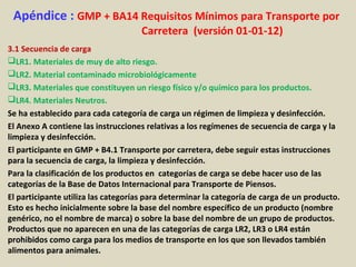 Apéndice : GMP + BA14 Requisitos Mínimos para Transporte por
Carretera (versión 01-01-12)
3.1 Secuencia de carga
LR1. Materiales de muy de alto riesgo.
LR2. Material contaminado microbiológicamente
LR3. Materiales que constituyen un riesgo físico y/o químico para los productos.
LR4. Materiales Neutros.
Se ha establecido para cada categoría de carga un régimen de limpieza y desinfección.
El Anexo A contiene las instrucciones relativas a los regímenes de secuencia de carga y la
limpieza y desinfección.
El participante en GMP + B4.1 Transporte por carretera, debe seguir estas instrucciones
para la secuencia de carga, la limpieza y desinfección.
Para la clasificación de los productos en categorías de carga se debe hacer uso de las
categorías de la Base de Datos Internacional para Transporte de Piensos.
El participante utiliza las categorías para determinar la categoría de carga de un producto.
Esto es hecho inicialmente sobre la base del nombre específico de un producto (nombre
genérico, no el nombre de marca) o sobre la base del nombre de un grupo de productos.
Productos que no aparecen en una de las categorías de carga LR2, LR3 o LR4 están
prohibidos como carga para los medios de transporte en los que son llevados también
alimentos para animales.
 