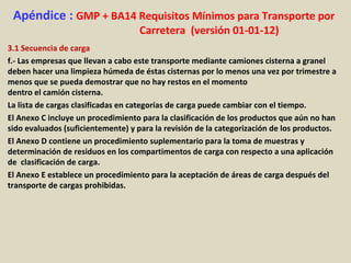 Apéndice : GMP + BA14 Requisitos Mínimos para Transporte por
Carretera (versión 01-01-12)
3.1 Secuencia de carga
f.- Las empresas que llevan a cabo este transporte mediante camiones cisterna a granel
deben hacer una limpieza húmeda de éstas cisternas por lo menos una vez por trimestre a
menos que se pueda demostrar que no hay restos en el momento
dentro el camión cisterna.
La lista de cargas clasificadas en categorías de carga puede cambiar con el tiempo.
El Anexo C incluye un procedimiento para la clasificación de los productos que aún no han
sido evaluados (suficientemente) y para la revisión de la categorización de los productos.
El Anexo D contiene un procedimiento suplementario para la toma de muestras y
determinación de residuos en los compartimentos de carga con respecto a una aplicación
de clasificación de carga.
El Anexo E establece un procedimiento para la aceptación de áreas de carga después del
transporte de cargas prohibidas.
 