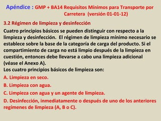 Apéndice : GMP + BA14 Requisitos Mínimos para Transporte por
Carretera (versión 01-01-12)
3.2 Régimen de limpieza y desinfección
Cuatro principios básicos se pueden distinguir con respecto a la
limpieza y desinfección. El régimen de limpieza mínimo necesario se
establece sobre la base de la categoría de carga del producto. Si el
compartimiento de carga no está limpio después de la limpieza en
cuestión, entonces debe llevarse a cabo una limpieza adicional
(véase el Anexo A).
Los cuatro principios básicos de limpieza son:
A. Limpieza en seco.
B. Limpieza con agua.
C. Limpieza con agua y un agente de limpieza.
D. Desinfección, inmediatamente o después de uno de los anteriores
regímenes de limpieza (A, B o C).
 