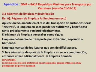 Apéndice : GMP + BA14 Requisitos Mínimos para Transporte por
Carretera (versión 01-01-12)
3.2 Régimen de limpieza y desinfección
Re. A). Régimen de limpieza A (limpieza en seco)
Aplicación: Solamente en el caso del transporte de sustancias secas
"neutras", la limpieza en seco puede ser suficiente y beneficiosa
tanto prácticamente y microbiológicamente.
El régimen de limpieza general es como sigue:
Limpieza del medio de transporte por extracción, soplando o
barriendo.
Limpieza manual de los lugares que son de difícil acceso.
Si hay aún restos después de la limpieza en seco a continuación,
entonces utilice adicionalmente la limpieza húmeda.
EXPLICACIÓN:
En la limpieza en seco la preferencia es por aspiración, porque entonces no hay
propagación de polvo o suciedad.
 
