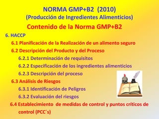 NORMA GMP+B2 (2010)
(Producción de Ingredientes Alimenticios)
Contenido de la Norma GMP+B2
6. HACCP
6.1 Planificación de la Realización de un alimento seguro
6.2 Descripción del Producto y del Proceso
6.2.1 Determinación de requisitos
6.2.2 Especificación de los ingredientes alimenticios
6.2.3 Descripción del proceso
6.3 Análisis de Riesgos
6.3.1 Identificación de Peligros
6.3.2 Evaluación del riesgos
6.4 Establecimiento de medidas de control y puntos críticos de
control (PCC´s)
 