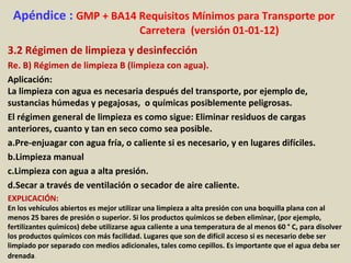 Apéndice : GMP + BA14 Requisitos Mínimos para Transporte por
Carretera (versión 01-01-12)
3.2 Régimen de limpieza y desinfección
Re. B) Régimen de limpieza B (limpieza con agua).
Aplicación:
La limpieza con agua es necesaria después del transporte, por ejemplo de,
sustancias húmedas y pegajosas, o químicas posiblemente peligrosas.
El régimen general de limpieza es como sigue: Eliminar residuos de cargas
anteriores, cuanto y tan en seco como sea posible.
a.Pre-enjuagar con agua fría, o caliente si es necesario, y en lugares difíciles.
b.Limpieza manual
c.Limpieza con agua a alta presión.
d.Secar a través de ventilación o secador de aire caliente.
EXPLICACIÓN:
En los vehículos abiertos es mejor utilizar una limpieza a alta presión con una boquilla plana con al
menos 25 bares de presión o superior. Si los productos químicos se deben eliminar, (por ejemplo,
fertilizantes químicos) debe utilizarse agua caliente a una temperatura de al menos 60 ° C, para disolver
los productos químicos con más facilidad. Lugares que son de difícil acceso si es necesario debe ser
limpiado por separado con medios adicionales, tales como cepillos. Es importante que el agua deba ser
drenada.
 