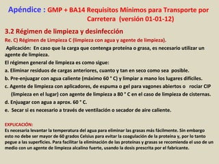 Apéndice : GMP + BA14 Requisitos Mínimos para Transporte por
Carretera (versión 01-01-12)
3.2 Régimen de limpieza y desinfección
Re. C) Régimen de Limpieza C (limpieza con agua y agente de limpieza).
Aplicación: En caso que la carga que contenga proteína o grasa, es necesario utilizar un
agente de limpieza.
El régimen general de limpieza es como sigue:
a. Eliminar residuos de cargas anteriores, cuanto y tan en seco como sea posible.
b. Pre-enjuagar con agua caliente (máximo 60 ° C) y limpiar a mano los lugares difíciles.
c. Agente de limpieza con aplicadores, de espuma o gel para vagones abiertos o rociar CIP
(limpieza en el lugar) con agente de limpieza a 80 ° C en el caso de limpieza de cisternas.
d. Enjuagar con agua a aprox. 60 ° C.
e. Secar si es necesario a través de ventilación o secador de aire caliente.
EXPLICACIÓN:
Es necesaria levantar la temperatura del agua para eliminar las grasas más fácilmente. Sin embargo
esto no debe ser mayor de 60 grados Celsius para evitar la coagulación de la proteína y, por lo tanto
pegue a las superficies. Para facilitar la eliminación de las proteínas y grasas se recomienda el uso de un
medio con un agente de limpieza alcalino fuerte, usando la dosis prescrita por el fabricante.
 
