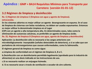 Apéndice : GMP + BA14 Requisitos Mínimos para Transporte por
Carretera (versión 01-01-12)
3.2 Régimen de limpieza y desinfección
Re. C) Régimen de Limpieza C (limpieza con agua y agente de limpieza).
EXPLICACIÓN:
En los sistemas abiertos es mejor utilizar un agente desengrasante en espuma. En el caso
de limpieza de cisternas con bolas rociadoras, no deben ser usadas espumantes. Entonces
es mejor utilizar la denominada Limpieza en el Lugar
(CIP) con un agente a alta temperatura alta. En determinados casos, tales como la
eliminación de sustancias calcáreas, es preferible un agente de limpieza ácido.
Re. D). Régimen de limpieza D (limpieza con agua, agente de limpieza y desinfección)
Aplicación: La desinfección sólo es necesaria si las cargas anteriores son
microbiológicamente inaceptable (señales detectables de deterioro), o si se sabe que son
portadores de microorganismos que causan enfermedades, como la Salmonella.
El régimen general de limpieza es como sigue:
a.Limpieza de conformidad con el régimen de limpieza A, B o C.
b.Desinfección con un desinfectante permitido legalmente (aprobado para la industria de
alimentos) en una dosis indicada en las instrucciones de uso.
c.Si es necesario realizar un enjuague húmedo.
d. Si es necesario secar a través de ventilación o secador de aire caliente.
 