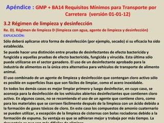 Apéndice : GMP + BA14 Requisitos Mínimos para Transporte por
Carretera (versión 01-01-12)
3.2 Régimen de limpieza y desinfección
Re. D). Régimen de limpieza D (limpieza con agua, agente de limpieza y desinfección)
EXPLICACIÓN:
Sólo deberá aplicarse otra forma de desinfección (por ejemplo, secado) si su eficacia ha sido
establecida.
Se puede hacer una distinción entre prueba de desinfectantes de efecto bactericida y
fungicida y aquellas pruebas de efecto bactericida, fungicida y virucida. Esta última sólo
puede utilizarse en el sector ganadero. El uso de un desinfectante aprobado para la
industria de alimentos es la única otra alternativa para vehículos de transporte de alimento
animal.
El uso combinado de un agente de limpieza y desinfección que contengan cloro activo sólo
es posible en superficies lisas que son fáciles de limpiar, como el acero inoxidable.
En todos los demás casos es mejor limpiar primero y luego desinfectar, en cuyo caso, se
aconseja para la desinfección de los vehículos abiertos desinfectantes que contienen cloro
activo. En algunos casos, no se recomienda el uso de un agente que contiene cloro, como
para los materiales que se corroen fácilmente después de la limpieza con un ácido debido a
la formación de gases tóxicos de cloro. En este caso los compuestos de amonio cuaternario
se pueden utilizar, a excepción de la limpieza de cisternas con bolas rociadoras debido a la
formación de espuma. Su ventaja es que se adhieran mejor y trabaja por más tiempo. La
 