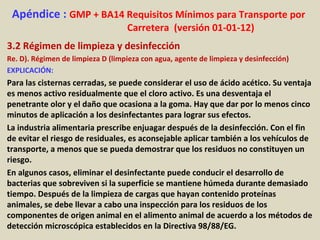Apéndice : GMP + BA14 Requisitos Mínimos para Transporte por
Carretera (versión 01-01-12)
3.2 Régimen de limpieza y desinfección
Re. D). Régimen de limpieza D (limpieza con agua, agente de limpieza y desinfección)
EXPLICACIÓN:
Para las cisternas cerradas, se puede considerar el uso de ácido acético. Su ventaja
es menos activo residualmente que el cloro activo. Es una desventaja el
penetrante olor y el daño que ocasiona a la goma. Hay que dar por lo menos cinco
minutos de aplicación a los desinfectantes para lograr sus efectos.
La industria alimentaria prescribe enjuagar después de la desinfección. Con el fin
de evitar el riesgo de residuales, es aconsejable aplicar también a los vehículos de
transporte, a menos que se pueda demostrar que los residuos no constituyen un
riesgo.
En algunos casos, eliminar el desinfectante puede conducir el desarrollo de
bacterias que sobreviven si la superficie se mantiene húmeda durante demasiado
tiempo. Después de la limpieza de cargas que hayan contenido proteínas
animales, se debe llevar a cabo una inspección para los residuos de los
componentes de origen animal en el alimento animal de acuerdo a los métodos de
detección microscópica establecidos en la Directiva 98/88/EG.
 
