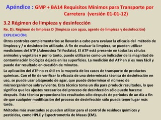 Apéndice : GMP + BA14 Requisitos Mínimos para Transporte por
Carretera (versión 01-01-12)
3.2 Régimen de limpieza y desinfección
Re. D). Régimen de limpieza D (limpieza con agua, agente de limpieza y desinfección)
EXPLICACIÓN:
Otros controles complementarios se llevarán a cabo para evaluar la eficacia del método de
limpieza y / o desinfección utilizado. A fin de evaluar la limpieza, se pueden utilizar
mediciones del ATP (Adenosina Tri Fosfato). El ATP está presente en todas las células
animales y vegetales y por lo tanto, puede utilizarse como un indicador de la magnitud de
contaminación biológica dejada en las superficies. La medición del ATP en sí es muy fácil y
puede dar resultado en cuestión de minutos.
La aplicación del ATP no es útil en la mayoría de los casos de transporte de productos
químicos. Con el fin de verificar la eficacia de una determinada técnica de desinfección en
uso, se puede usar plaqueado de agar, que puede determinar el número de
microorganismos sobreviviente. Esta técnica toma un día para producir resultados, lo que
significa que los ajustes necesarios del proceso de desinfección sólo puede hacerse
después. Esta técnica proporciona los resultados sólo después de períodos de un día a fin
de que cualquier modificación del proceso de desinfección sólo pueda tener lugar más
tarde.
Métodos más avanzados se pueden utilizar para el control de residuos químicos y
pesticidas, como HPLC y Espectrometría de Masas (EM).
 