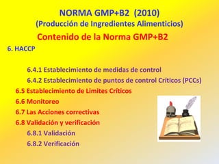 NORMA GMP+B2 (2010)
(Producción de Ingredientes Alimenticios)
Contenido de la Norma GMP+B2
6. HACCP
6.4.1 Establecimiento de medidas de control
6.4.2 Establecimiento de puntos de control Críticos (PCCs)
6.5 Establecimiento de Limites Críticos
6.6 Monitoreo
6.7 Las Acciones correctivas
6.8 Validación y verificación
6.8.1 Validación
6.8.2 Verificación
 