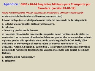 Apéndice : GMP + BA14 Requisitos Mínimos para Transporte por
Carretera (versión 01-01-12)
ANEXO A: INSTRUCCIONES PARA LA SECUENCIA DE TRANSPORTE, LIMPIEZA Y DESINFECCIÓN
es demostrable destinados a alimentos para mascotas)
Esto no incluye (de ser designado como material procesado de la categoría 3):
a. la leche y los productos lácteos y del calostro,
b. calostro
c. huevos y productos de huevos
d. proteínas hidrolizadas procedentes de partes de no rumiantes o de pieles de
rumiantes. Las proteínas hidrolizadas deben ser producidas en un establecimiento
o planta que ha sido aprobada de acuerdo con la regulación EC Nº 1069/2009,
utilizando un método que al menos reúna las normas referidas en EC Nº
142/2011, Anexo X, Sección 5, Sub índice D (las proteínas hidrolizadas derivadas
de pieles de rumiantes deberán tener un peso molecular por debajo de 10,000
Dalton),
e. gelatina de no rumiantes, y
f. colágeno.
 