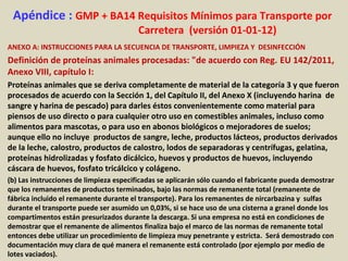 Apéndice : GMP + BA14 Requisitos Mínimos para Transporte por
Carretera (versión 01-01-12)
ANEXO A: INSTRUCCIONES PARA LA SECUENCIA DE TRANSPORTE, LIMPIEZA Y DESINFECCIÓN
Definición de proteínas animales procesadas: "de acuerdo con Reg. EU 142/2011,
Anexo VIII, capítulo I:
Proteínas animales que se deriva completamente de material de la categoría 3 y que fueron
procesados de acuerdo con la Sección 1, del Capítulo II, del Anexo X (incluyendo harina de
sangre y harina de pescado) para darles éstos convenientemente como material para
piensos de uso directo o para cualquier otro uso en comestibles animales, incluso como
alimentos para mascotas, o para uso en abonos biológicos o mejoradores de suelos;
aunque ello no incluye productos de sangre, leche, productos lácteos, productos derivados
de la leche, calostro, productos de calostro, lodos de separadoras y centrífugas, gelatina,
proteínas hidrolizadas y fosfato dicálcico, huevos y productos de huevos, incluyendo
cáscara de huevos, fosfato tricálcico y colágeno.
(b) Las instrucciones de limpieza especificadas se aplicarán sólo cuando el fabricante pueda demostrar
que los remanentes de productos terminados, bajo las normas de remanente total (remanente de
fábrica incluido el remanente durante el transporte). Para los remanentes de nircarbazina y sulfas
durante el transporte puede ser asumido un 0,03%, si se hace uso de una cisterna a granel donde los
compartimentos están presurizados durante la descarga. Si una empresa no está en condiciones de
demostrar que el remanente de alimentos finaliza bajo el marco de las normas de remanente total
entonces debe utilizar un procedimiento de limpieza muy penetrante y estricta. Será demostrado con
documentación muy clara de qué manera el remanente está controlado (por ejemplo por medio de
lotes vaciados).
 