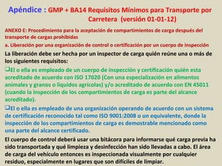 Apéndice : GMP + BA14 Requisitos Mínimos para Transporte por
Carretera (versión 01-01-12)
ANEXO E: Procedimiento para la aceptación de compartimientos de carga después del
transporte de cargas prohibidas
a. Liberación por una organización de control o certificación por un cuerpo de inspección
La liberación debe ser hecha por un inspector de carga quién reúne una o más de
los siguientes requisitos:
El o ella es empleado de un cuerpo de inspección y certificación quién esta
acreditado de acuerdo con ISO 17020 (Con una especialización en alimentos
animales y granos o líquidos agrícolas) y/o acreditado de acuerdo con EN 45011
(cuando la inspección de los compartimientos de carga es parte del alcance
acreditado).
El o ella es empleado de una organización operando de acuerdo con un sistema
de certificación reconocido tal como ISO 9001:2008 o un equivalente, donde la
inspección de los compartimientos de carga es demostrable mencionado como
una parte del alcance certificado.
El cuerpo de control deberá usar una bitácora para informarse qué carga previa ha
sido transportada y qué limpieza y desinfección han sido llevadas a cabo. El área
de carga del vehículo entonces es inspeccionada visualmente por cualquier
residuo, especialmente en lugares que son difíciles de limpiar.
 